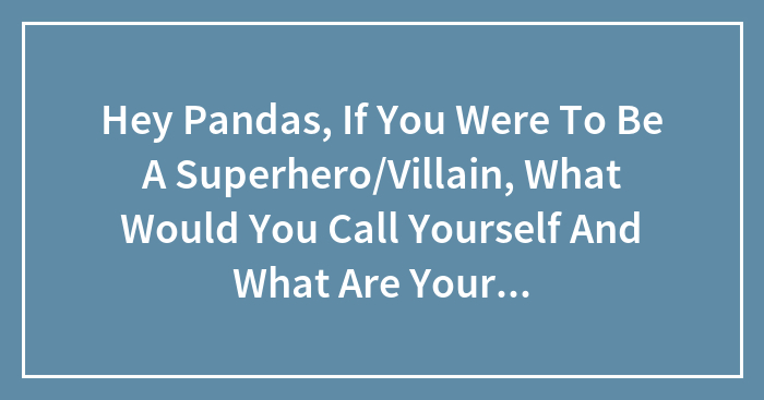 Hey Pandas, If You Were To Be A Superhero/Villain, What Would You Call Yourself And What Are Your Powers?