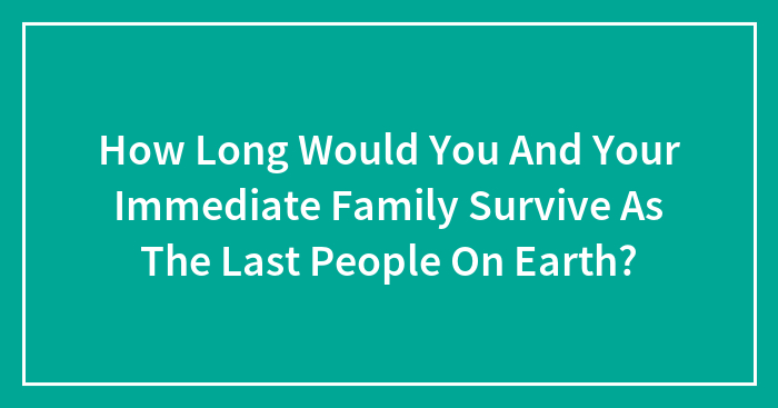 How Long Would You And Your Immediate Family Survive As The Last People On Earth?