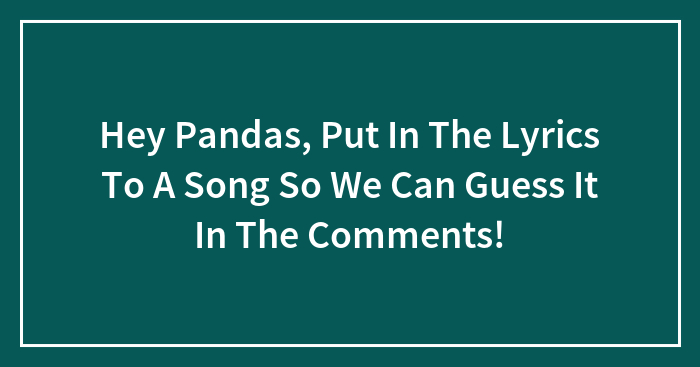 Hey Pandas, Put In The Lyrics To A Song So We Can Guess It In The Comments!