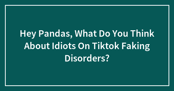 Hey Pandas, What Do You Think About Idiots On Tiktok Faking Disorders?