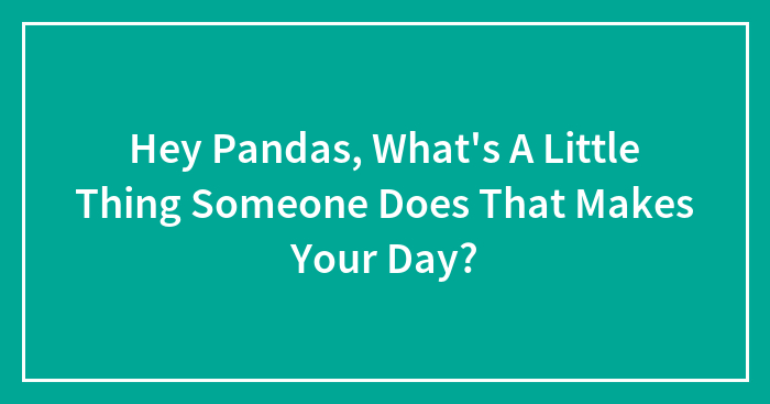Hey Pandas, What’s A Little Thing Someone Does That Makes Your Day? (Closed)