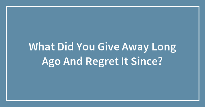 What Did You Give Away Long Ago And Regret It Since?