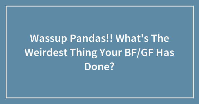 Wassup Pandas!! What’s The Weirdest Thing Your BF/GF Has Done?