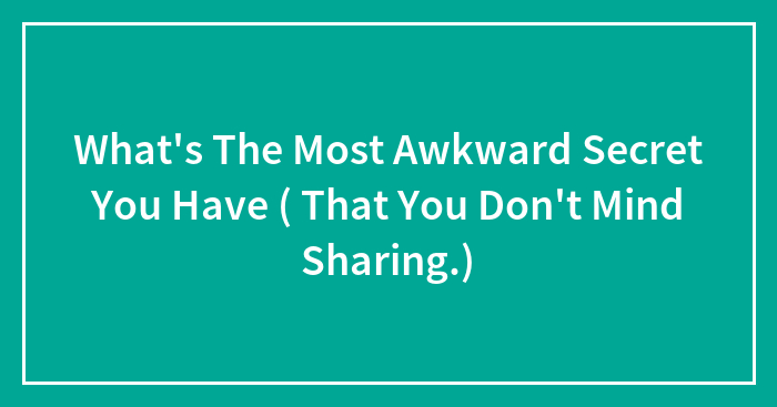 What’s The Most Awkward Secret You Have ( That You Don’t Mind Sharing.)