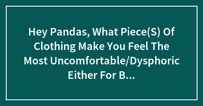 Hey Pandas, What Piece(S) Of Clothing Make You Feel The Most Uncomfortable/Dysphoric Either For Body Standards Or Gender Reasons?