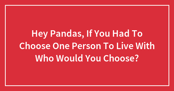 Hey Pandas, If You Had To Choose One Person To Live With Who Would You Choose? (Closed)