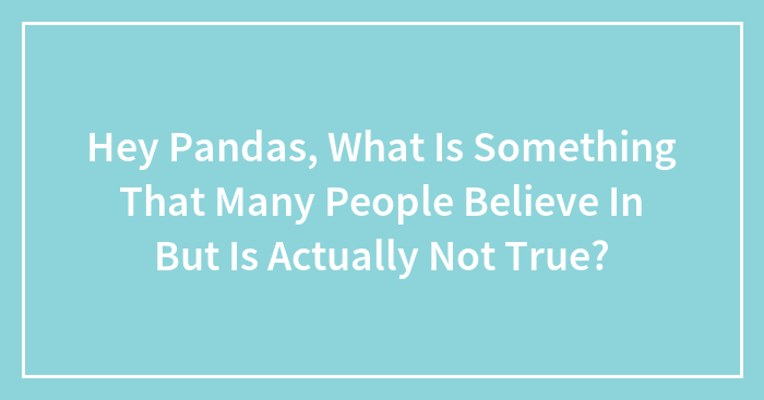 Hey Pandas, What Is Something That Many People Believe In But Is Actually Not True? (Closed)