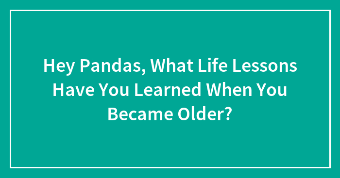 Hey Pandas, What Life Lessons Have You Learned When You Became Older? (Closed)