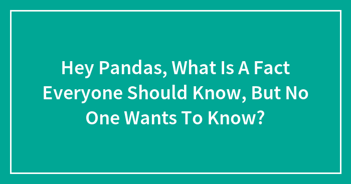Hey Pandas, What Is A Fact Everyone Should Know, But No One Wants To Know? (Closed)