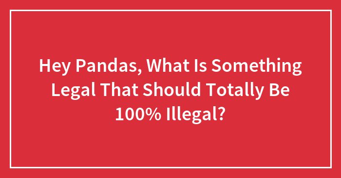 Hey Pandas, What Is Something Legal That Should Totally Be 100% Illegal? (Closed)