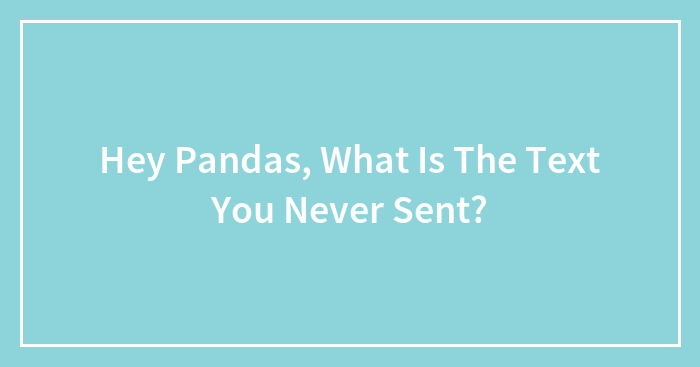 Hey Pandas, What Is The Text You Never Sent? (Closed)