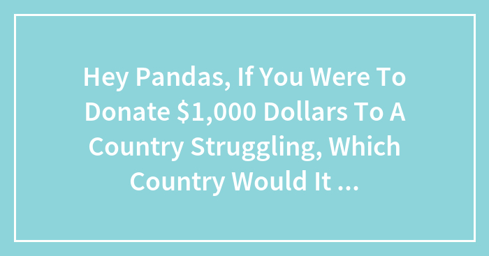 Hey Pandas, If You Were To Donate $1,000 Dollars To A Country Struggling, Which Country Would It Be And Why?