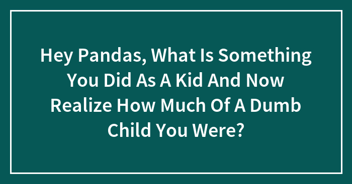 Hey Pandas, What Is Something You Did As A Kid And Now Realize How Much Of A Dumb Child You Were?
