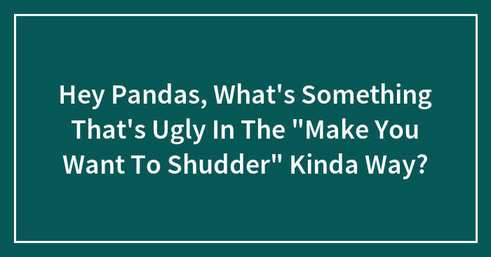 Hey Pandas, What’s Something That’s Ugly In The “Make You Want To Shudder” Kinda Way?