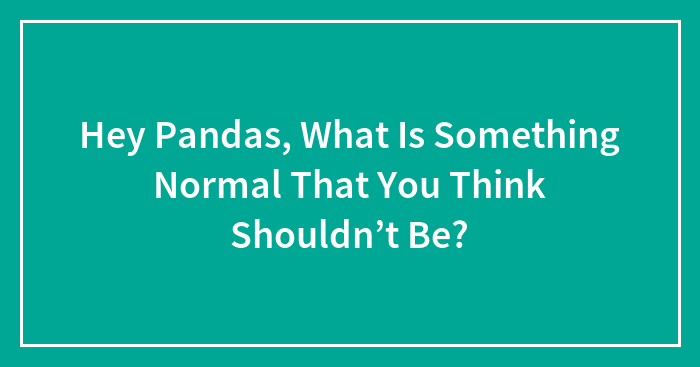 Hey Pandas, What Is Something Normal That You Think Shouldn’t Be? (Closed)