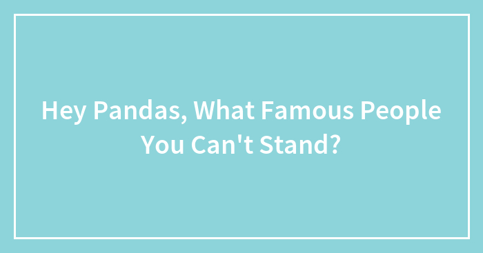 Hey Pandas, What Famous People You Can’t Stand? (Closed)