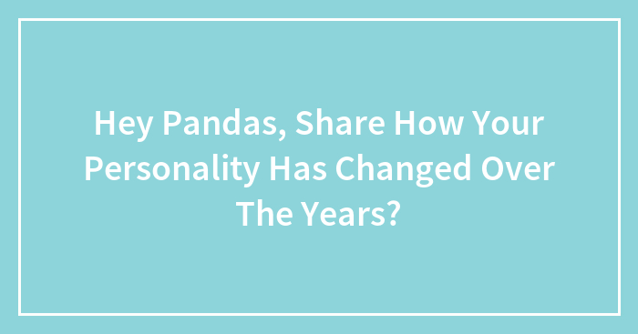 Hey Pandas, Share How Your Personality Has Changed Over The Years? (Closed)