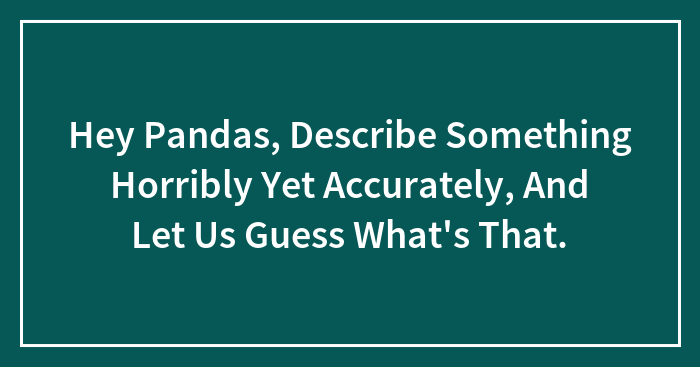 Hey Pandas, Describe Something Horribly Yet Accurately, And Let Us Guess What’s That. (Closed)