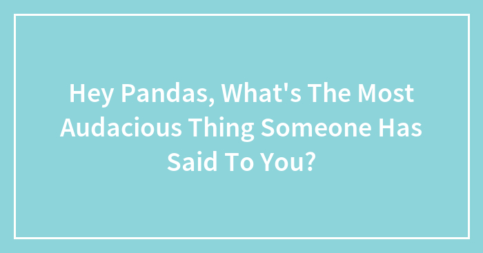 Hey Pandas, What’s The Most Audacious Thing Someone Has Said To You? (Closed)