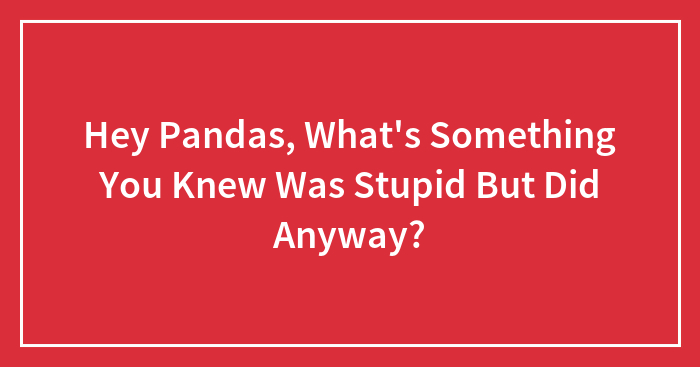 Hey Pandas, What’s Something You Knew Was Stupid But Did Anyway? (Closed)