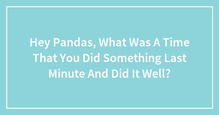Hey Pandas, What Was A Time That You Did Something Last Minute And Did It Well? (Closed)