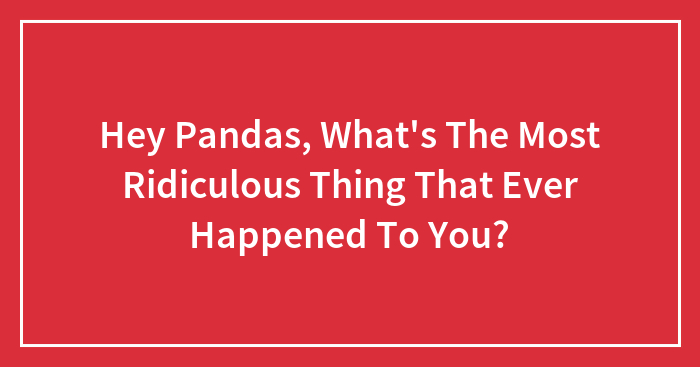 Hey Pandas, What’s The Most Ridiculous Thing That Ever Happened To You? (Closed)