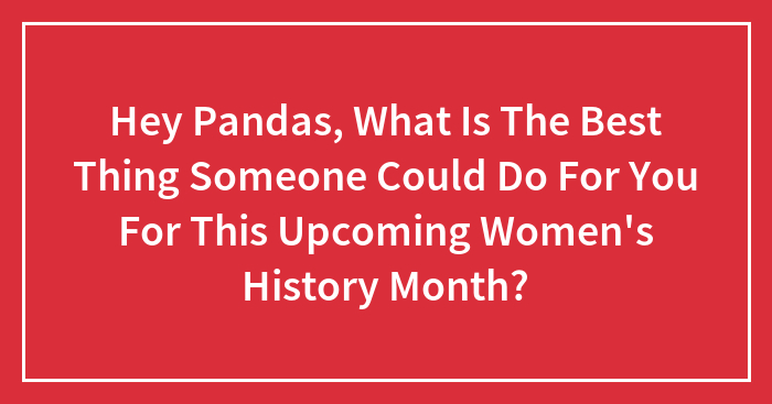 Hey Pandas, What Is The Best Thing Someone Could Do For You For This Upcoming Women’s History Month? (Closed)
