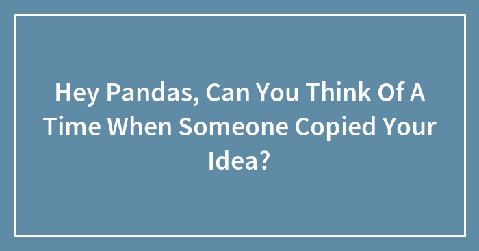Hey Pandas, Can You Think Of A Time When Someone Copied Your Idea? (Closed)