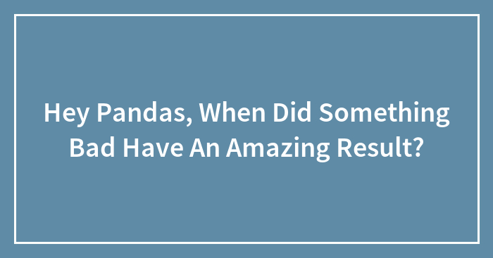 Hey Pandas, When Did Something Bad Have An Amazing Result? (Closed)