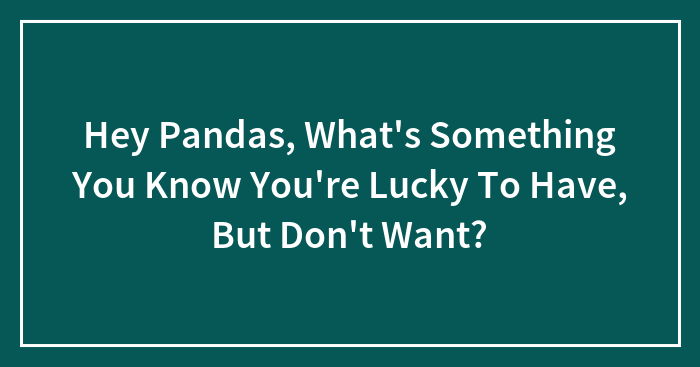 Hey Pandas, What’s Something You Know You’re Lucky To Have, But Don’t Want? (Closed)