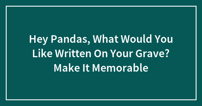 Hey Pandas, What Would You Like Written On Your Grave? Make It Memorable