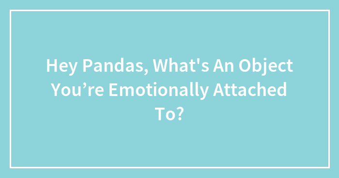 Hey Pandas, What’s An Object You’re Emotionally Attached To? (Closed)