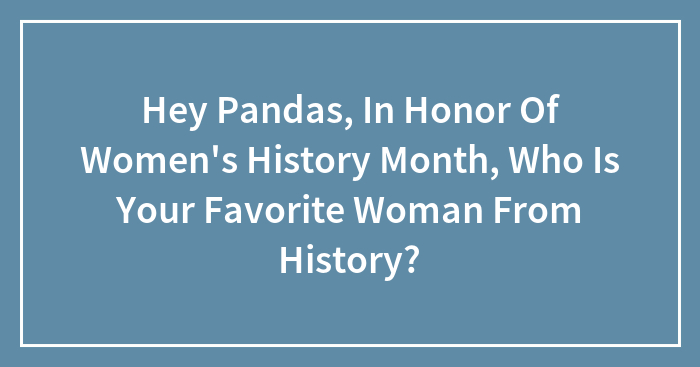 Hey Pandas, In Honor Of Women’s History Month, Who Is Your Favorite Woman From History? (Closed)