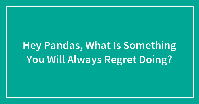 Hey Pandas, What Is Something You Will Always Regret Doing? (Closed)