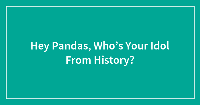 Hey Pandas, Who’s Your Idol From History? (Closed)