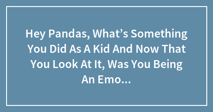 Hey Pandas, What’s Something You Did As A Kid Now That You Look At It, Was You Being An Emotional Wreck? (Closed)