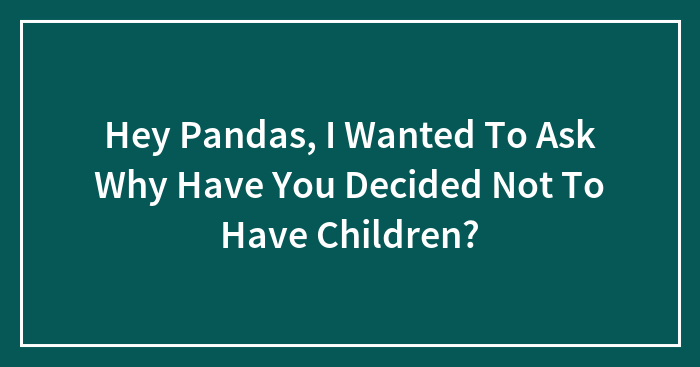 Hey Pandas, I Wanted To Ask Why Have You Decided Not To Have Children? (Closed)
