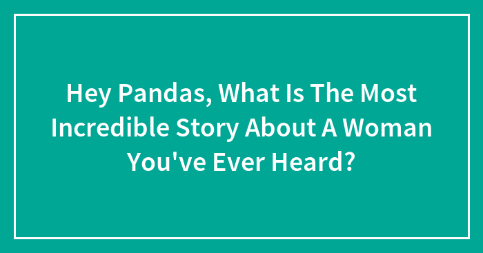 Hey Pandas, What Is The Most Incredible Story About A Woman You’ve Ever Heard? (Closed)