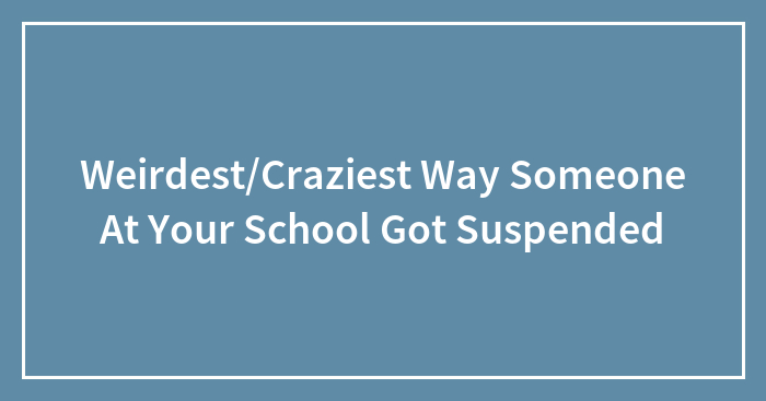 Weirdest/Craziest Way Someone At Your School Got Suspended