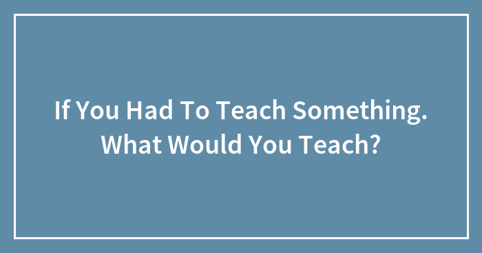 If You Had To Teach Something. What Would You Teach?