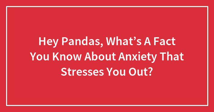Hey Pandas, What’s A Fact You Know About Anxiety That Stresses You Out? (Closed)
