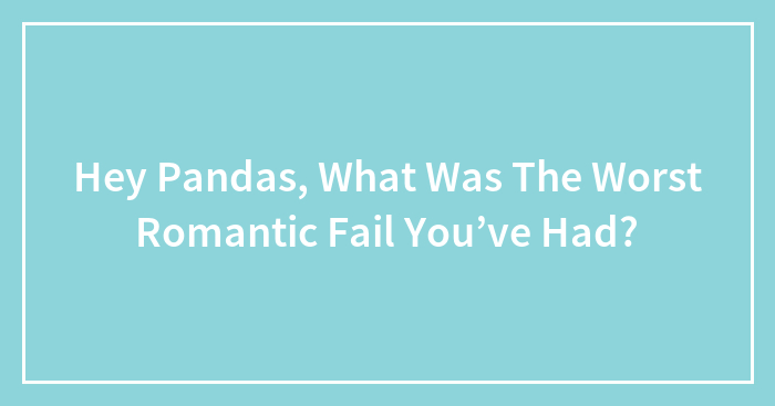 Hey Pandas, What Was The Worst Romantic Fail You’ve Had? (Closed)