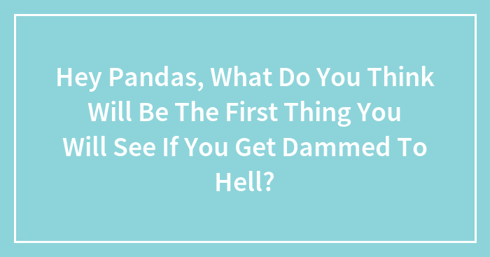 Hey Pandas, What Do You Think Will Be The First Thing You Will See If You Get Dammed To Hell? (Closed)