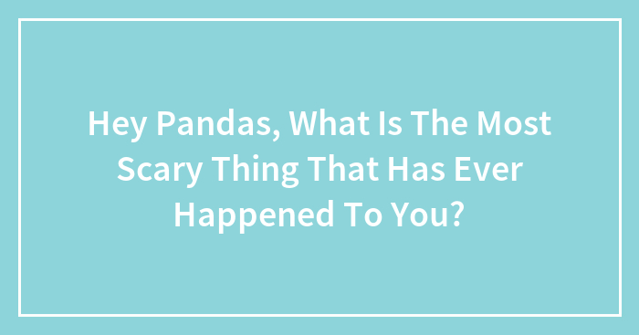Hey Pandas, What Is The Most Scary Thing That Has Ever Happened To You? (Closed)