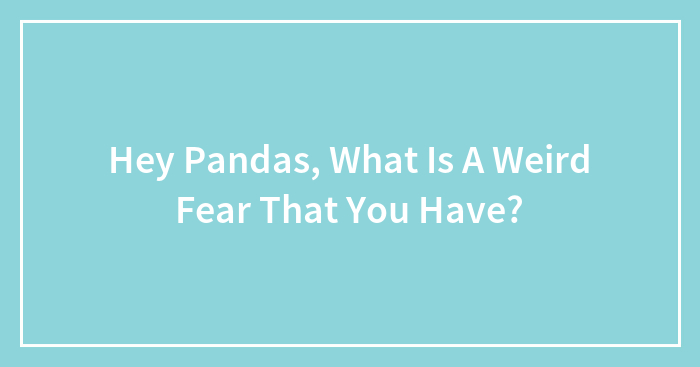Hey Pandas, What Is A Weird Fear That You Have? (Closed)