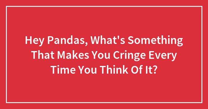 Hey Pandas, What’s Something That Makes You Cringe Every Time You Think Of It?