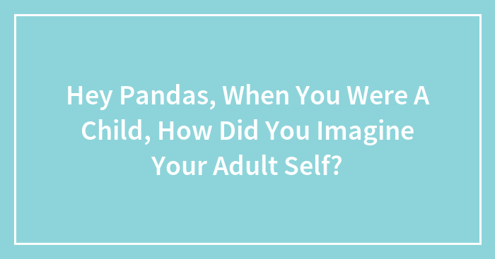 Hey Pandas, When You Were A Child, How Did You Imagine Your Adult Self? (Closed)