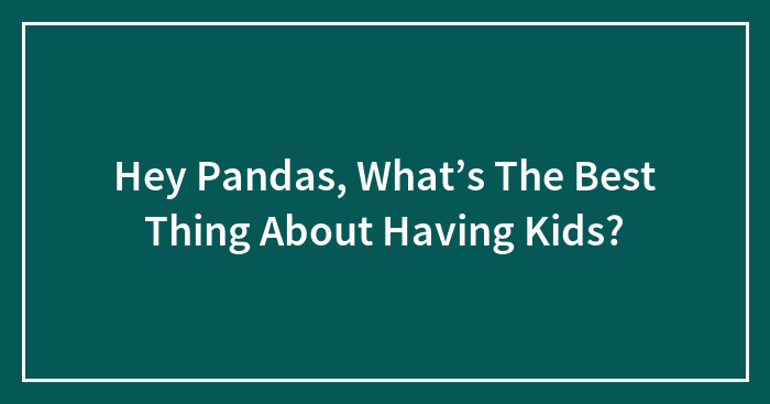 Hey Pandas, What’s The Best Thing About Having Kids?