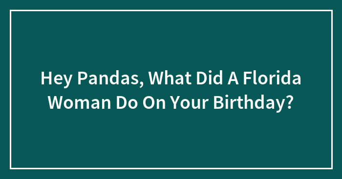 Hey Pandas, What Did A Florida Woman Do On Your Birthday? (Closed)