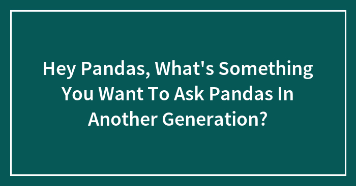 Hey Pandas, What’s Something You Want To Ask Pandas In Another Generation? (Closed)